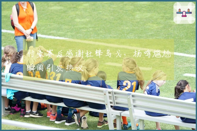 付豪赛后感谢杜锋乌戈，杨鸣尴尬瞬间引发热议