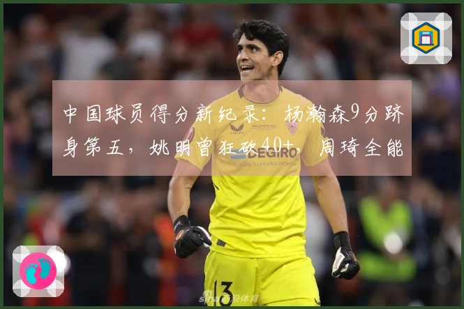 中国球员得分新纪录：杨瀚森9分跻身第五，姚明曾狂砍40+，周琦全能表现