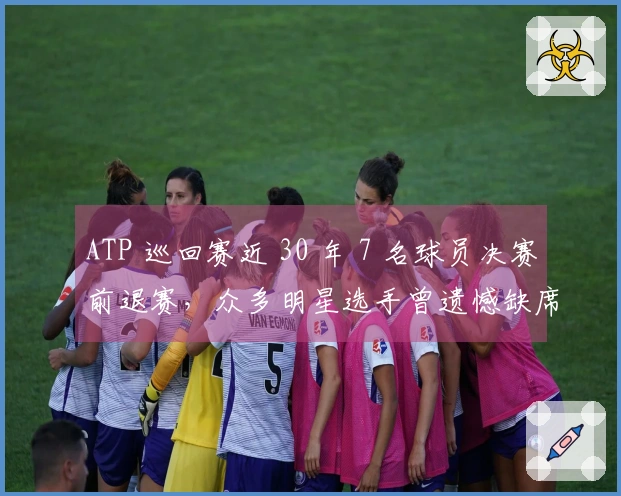 ATP 巡回赛近 30 年 7 名球员决赛前退赛，众多明星选手曾遗憾缺席