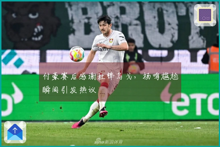 付豪赛后感谢杜锋乌戈，杨鸣尴尬瞬间引发热议