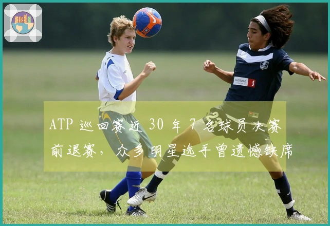 ATP 巡回赛近 30 年 7 名球员决赛前退赛，众多明星选手曾遗憾缺席