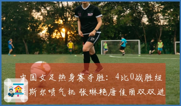 中国女足热身赛夺胜：4比0战胜纽卡斯尔喷气机 张琳艳唐佳丽双双进球