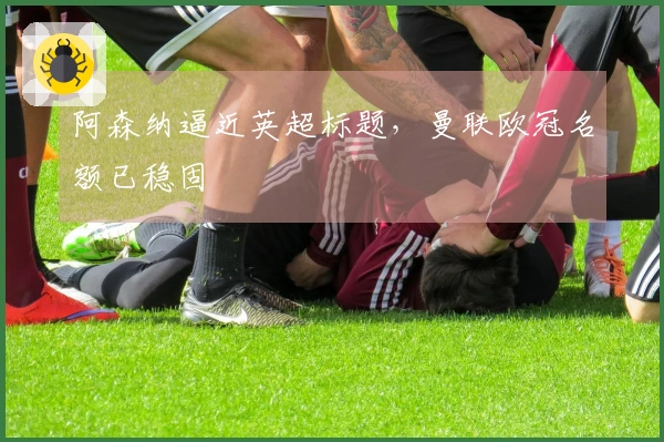 阿森纳逼近英超标题，曼联欧冠名额已稳固