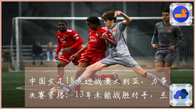 中国女足18点迎战澳大利亚，力争决赛资格：13年未能战胜对手，王霜缺阵