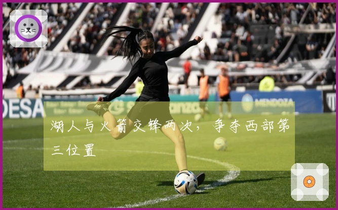 湖人与火箭交锋两次，争夺西部第三位置