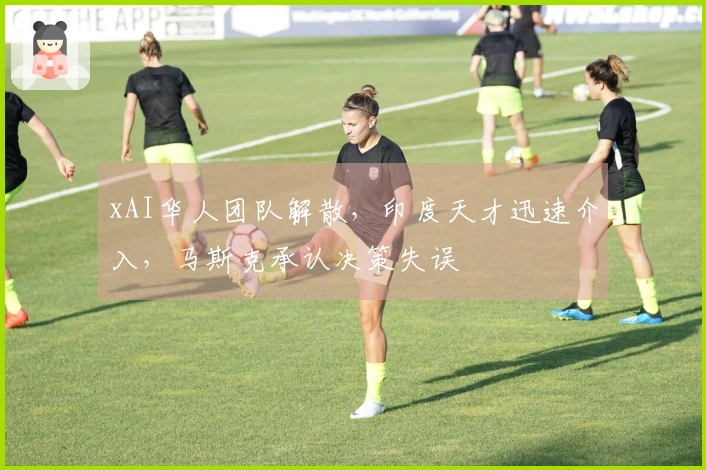 xAI华人团队解散，印度天才迅速介入，马斯克承认决策失误
