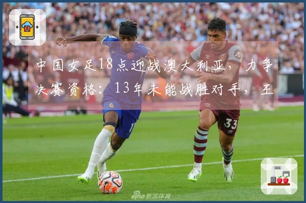 中国女足18点迎战澳大利亚，力争决赛资格：13年未能战胜对手，王霜缺阵