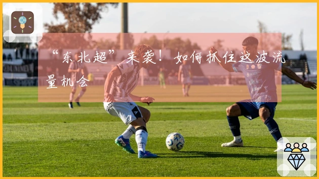 “东北超”来袭！如何抓住这波流量机会