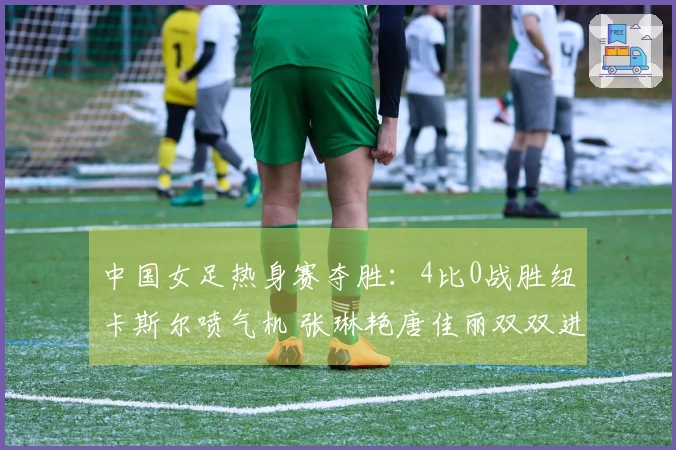 中国女足热身赛夺胜：4比0战胜纽卡斯尔喷气机 张琳艳唐佳丽双双进球