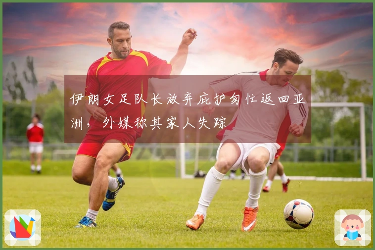 伊朗女足队长放弃庇护匆忙返回亚洲，外媒称其家人失踪