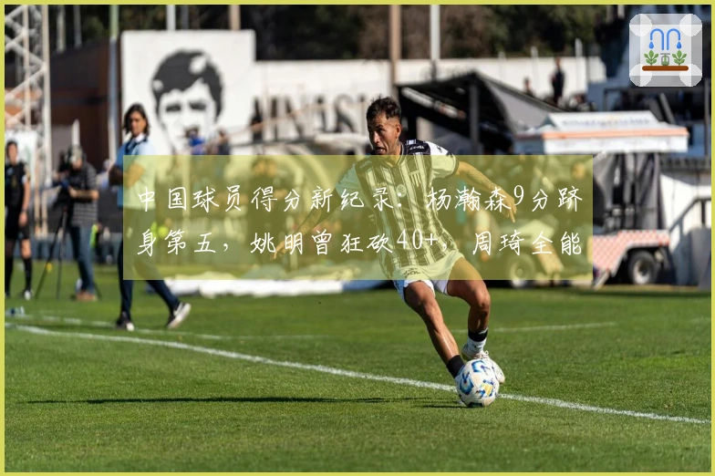 中国球员得分新纪录：杨瀚森9分跻身第五，姚明曾狂砍40+，周琦全能表现