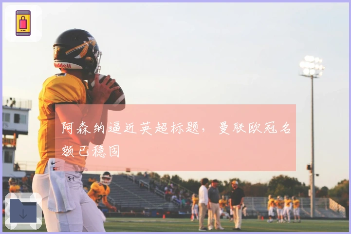 阿森纳逼近英超标题，曼联欧冠名额已稳固