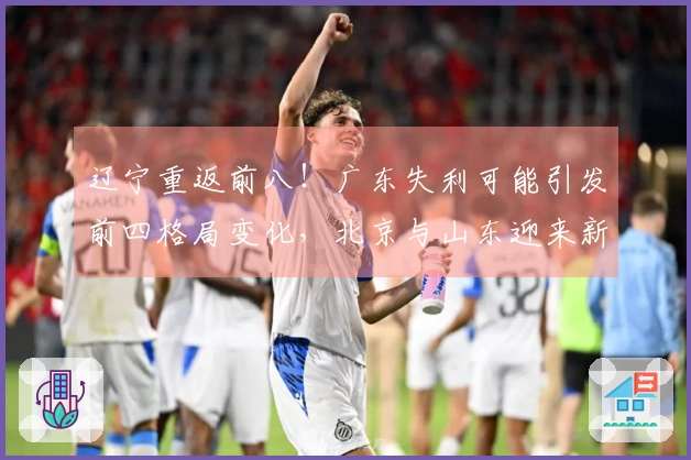 辽宁重返前八！广东失利可能引发前四格局变化，北京与山东迎来新机会